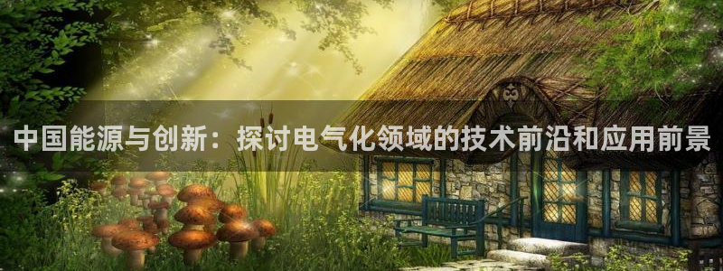 摩臣5平台官方app下载安装：中国能源与创新：探讨电气化领域的技术前沿和应用前景
