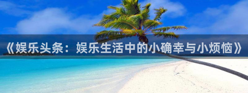 摩臣5平台app新版上线体验.游戏更新入口.中国：《娱乐头条：娱乐生活中的小确幸与小烦恼》