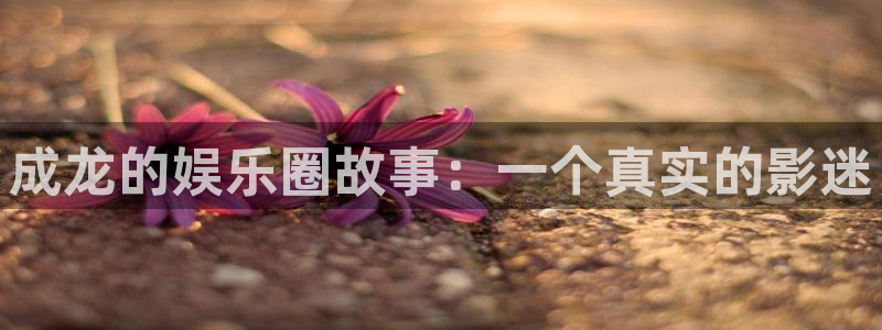 壹号app下载官方网站：成龙的娱乐圈故事：一个真实的影迷