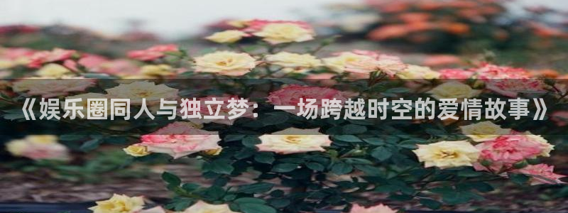 摩臣5平台注册网站链接：《娱乐圈同人与独立梦：一场跨越时空的爱情故事》